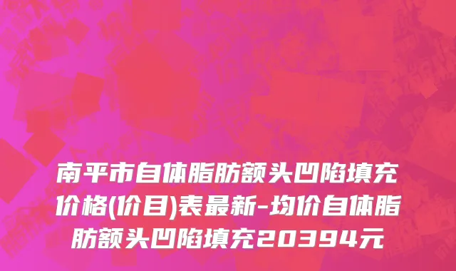 南平市自体脂肪额头凹陷填充价格(价目)表最新-均价自体脂肪额头凹陷填充20394元