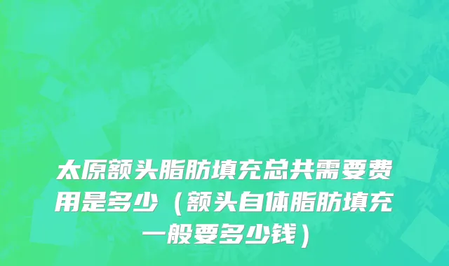太原额头脂肪填充总共需要费用是多少（额头自体脂肪填充一般要多少钱）