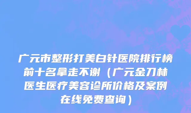 广元市整形打美白针医院排行榜前十名拿走不谢（广元金刀林医生医疗美容诊所价格及案例在线免费查询）
