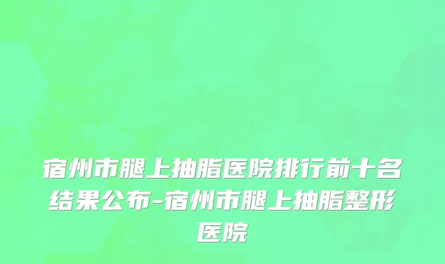 宿州市腿上抽脂医院排行前十名结果公布-宿州市腿上抽脂整形医院