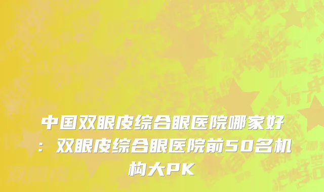 中国双眼皮综合眼医院哪家好：双眼皮综合眼医院前50名机构大PK