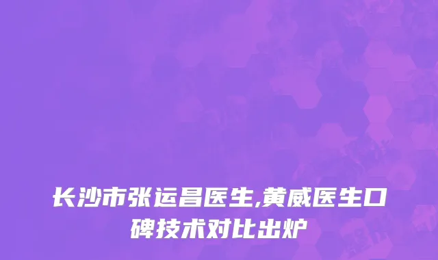 长沙市张运昌医生,黄威医生口碑技术对比出炉