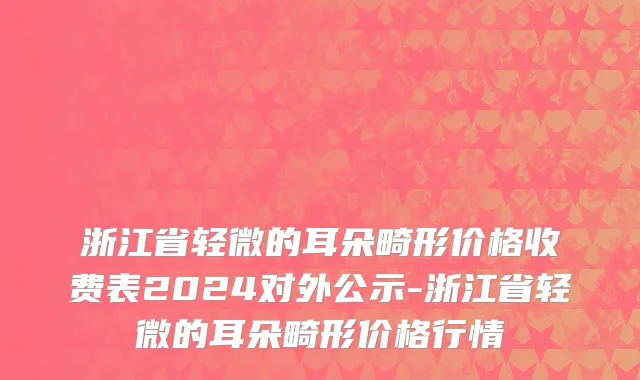 浙江省轻微的耳朵畸形价格收费表2024对外公示-浙江省轻微的耳朵畸形价格行情