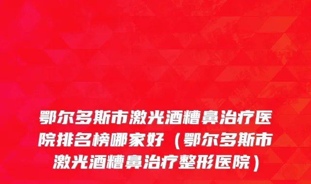 鄂尔多斯市激光酒糟鼻治疗医院排名榜哪家好（鄂尔多斯市激光酒糟鼻治疗整形医院）
