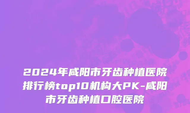2024年咸阳市牙齿种植医院排行榜top10机构大PK-咸阳市牙齿种植口腔医院