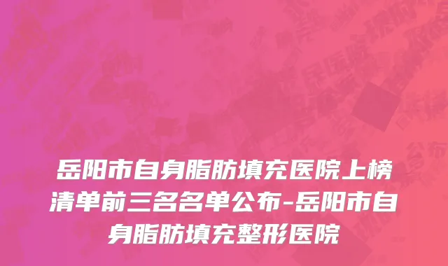 岳阳市自身脂肪填充医院上榜清单前三名名单公布-岳阳市自身脂肪填充整形医院