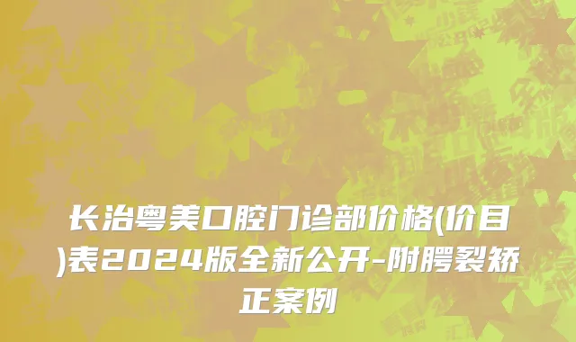 长治粤美口腔门诊部价格(价目)表2024版全新公开-附腭裂矫正案例