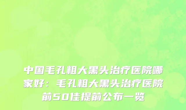 中国毛孔粗大黑头治疗医院哪家好：毛孔粗大黑头治疗医院前50佳提前公布一览