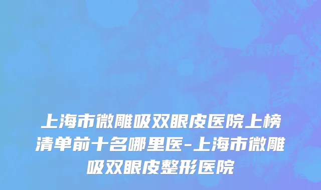 上海市微雕吸双眼皮医院上榜清单前十名哪里医-上海市微雕吸双眼皮整形医院
