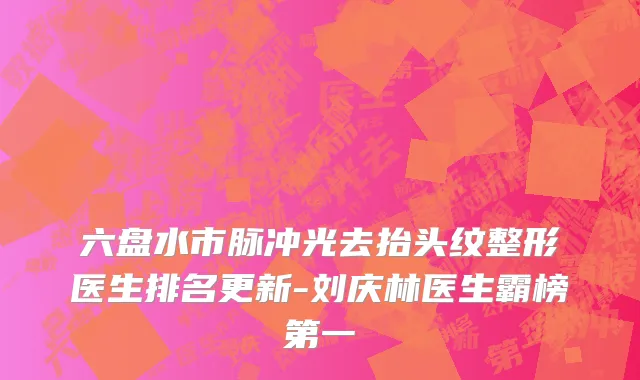 六盘水市脉冲光去抬头纹整形医生排名更新-刘庆林医生霸榜第一