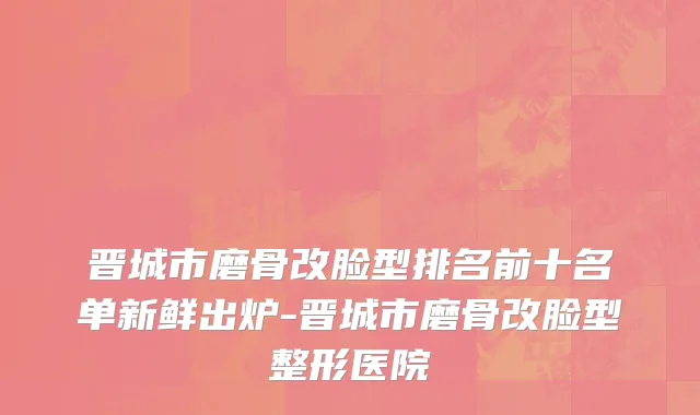 晋城市磨骨改脸型排名前十名单新鲜出炉-晋城市磨骨改脸型整形医院
