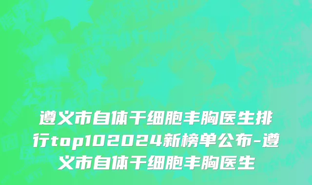 遵义市自体干细胞丰胸医生排行top102024新榜单公布-遵义市自体干细胞丰胸医生