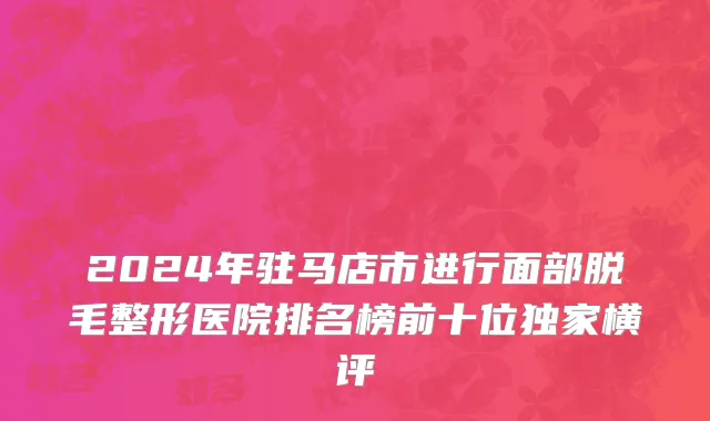 2024年驻马店市进行面部脱毛整形医院排名榜前十位独家横评