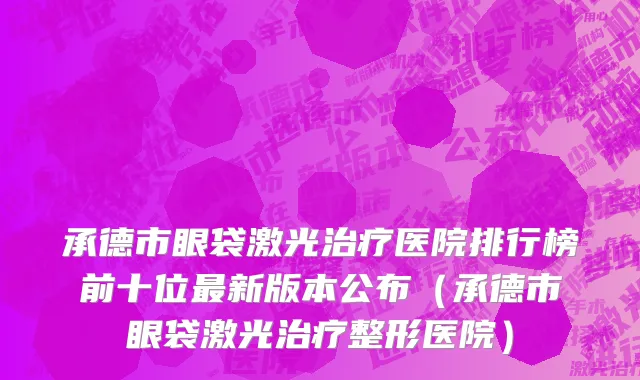 承德市眼袋激光治疗医院排行榜前十位最新版本公布（承德市眼袋激光治疗整形医院）