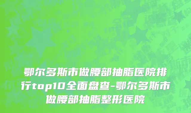 鄂尔多斯市做腰部抽脂医院排行top10全面盘查-鄂尔多斯市做腰部抽脂整形医院