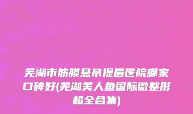 芜湖市筋膜悬吊提眉医院哪家口碑好(芜湖美人鱼国际微整形超全合集)