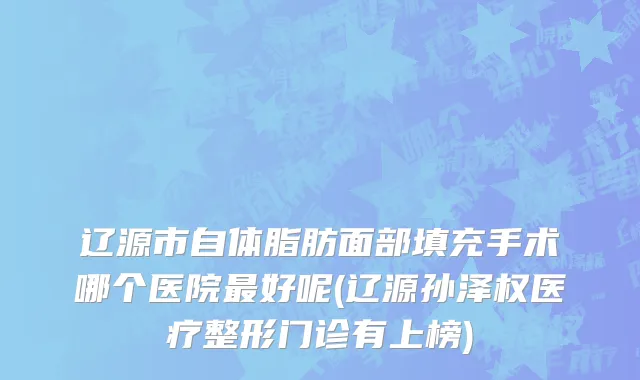 辽源市自体脂肪面部填充手术哪个医院最好呢(辽源孙泽权医疗整形门诊有上榜)