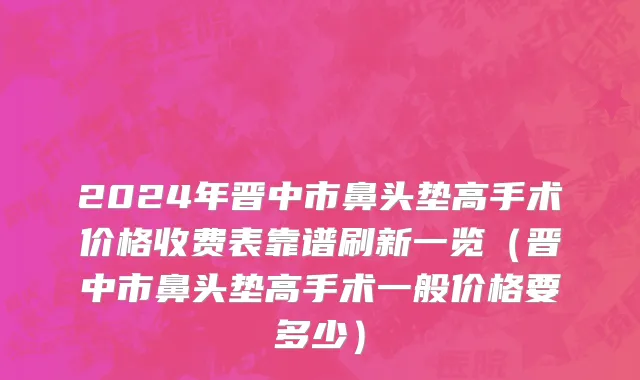 2024年晋中市鼻头垫高手术价格收费表靠谱刷新一览（晋中市鼻头垫高手术一般价格要多少）