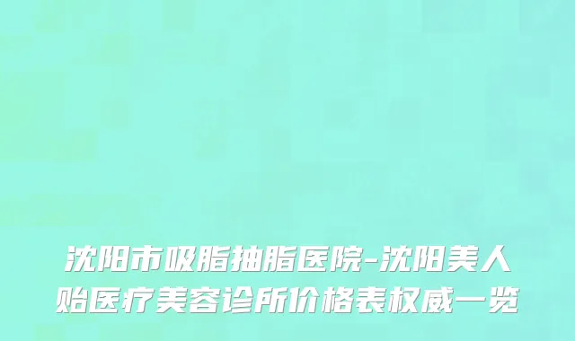 沈阳市吸脂抽脂医院-沈阳美人贻医疗美容诊所价格表权威一览