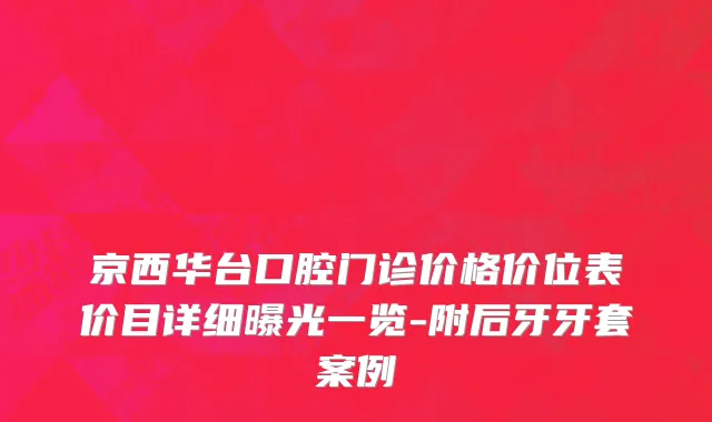 京西华台口腔门诊价格价位表价目详细曝光一览-附后牙牙套案例