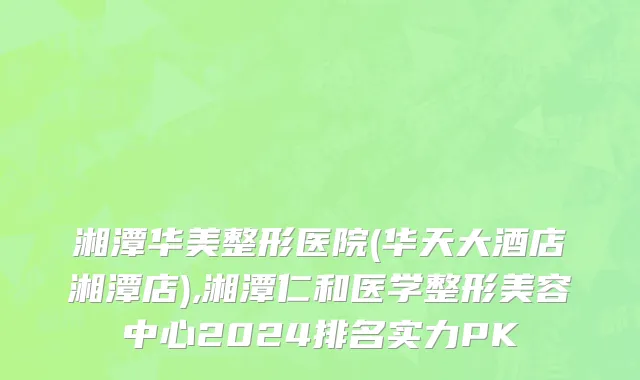 湘潭华美整形医院(华天大酒店湘潭店),湘潭仁和医学整形美容中心2024排名实力PK