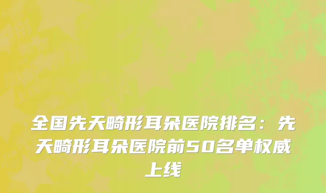 全国先天畸形耳朵医院排名：先天畸形耳朵医院前50名单权威上线