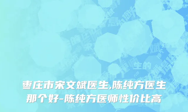 枣庄市宋文斌医生,陈纯方医生那个好-陈纯方医师性价比高