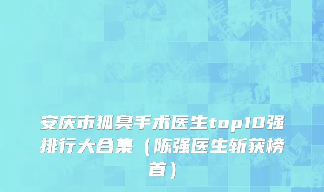 安庆市狐臭手术医生top10强排行大合集（陈强医生斩获榜首）