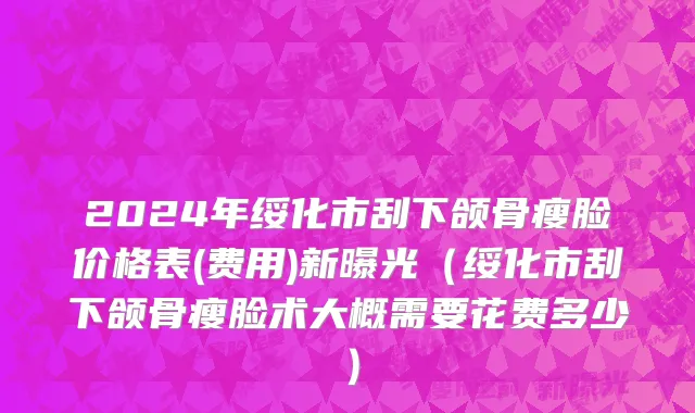 2024年绥化市刮下颌骨瘦脸价格表(费用)新曝光（绥化市刮下颌骨瘦脸术大概需要花费多少）
