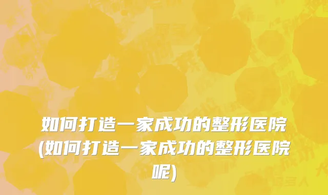 如何打造一家成功的整形医院(如何打造一家成功的整形医院呢)