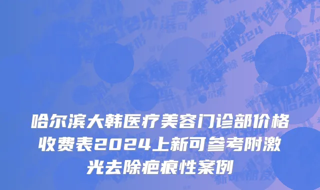 哈尔滨大韩医疗美容门诊部价格收费表2024上新可参考附激光去除疤痕性案例