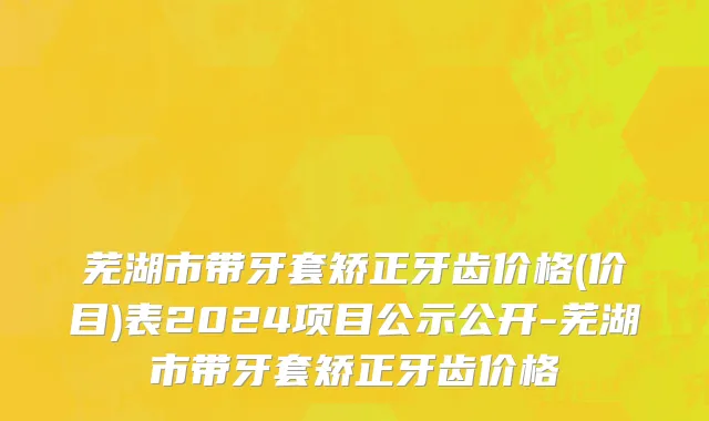 芜湖市带牙套矫正牙齿价格(价目)表2024项目公示公开-芜湖市带牙套矫正牙齿价格