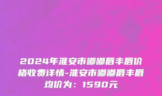 2024年淮安市嘟嘟唇丰唇价格收费详情-淮安市嘟嘟唇丰唇均价为：1590元