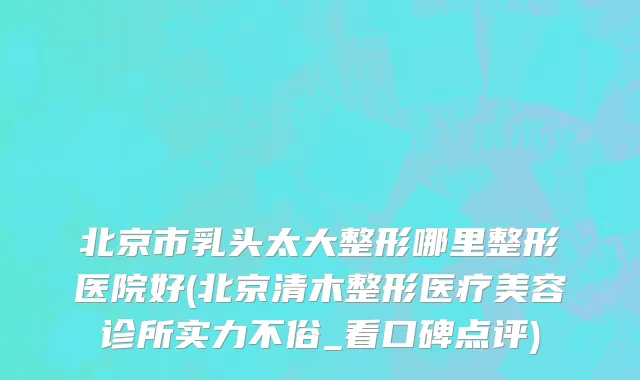 北京市乳头太大整形哪里整形医院好(北京清木整形医疗美容诊所实力不俗_看口碑点评)
