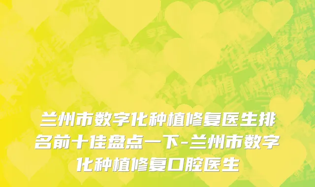 兰州市数字化种植修复医生排名前十佳盘点一下-兰州市数字化种植修复口腔医生