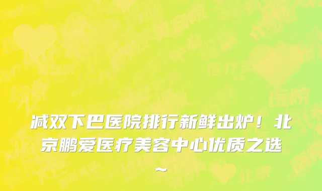 减双下巴医院排行新鲜出炉！北京鹏爱医疗美容中心优质之选~