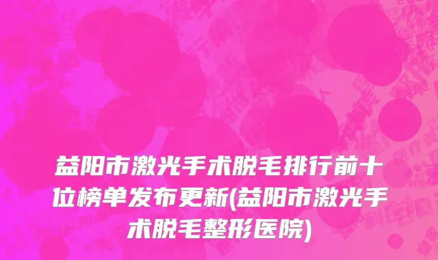 益阳市激光手术脱毛排行前十位榜单发布更新(益阳市激光手术脱毛整形医院)