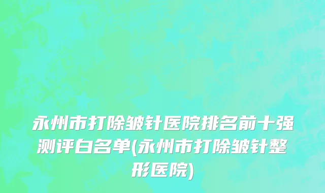 永州市打除皱针医院排名前十强测评白名单(永州市打除皱针整形医院)
