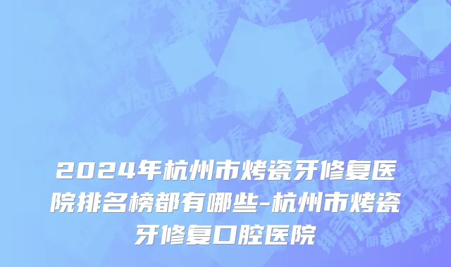 2024年杭州市烤瓷牙修复医院排名榜都有哪些-杭州市烤瓷牙修复口腔医院