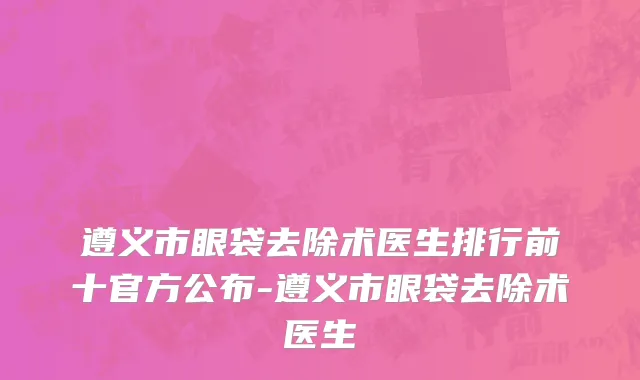 遵义市眼袋去除术医生排行前十官方公布-遵义市眼袋去除术医生