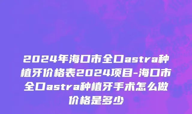 2024年海口市全口astra种植牙价格表2024项目-海口市全口astra种植牙手术怎么做价格是多少