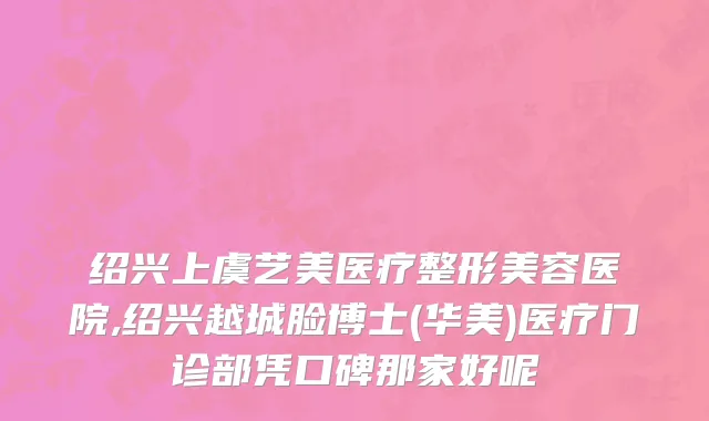 绍兴上虞艺美医疗整形美容医院,绍兴越城脸博士(华美)医疗门诊部凭口碑那家好呢