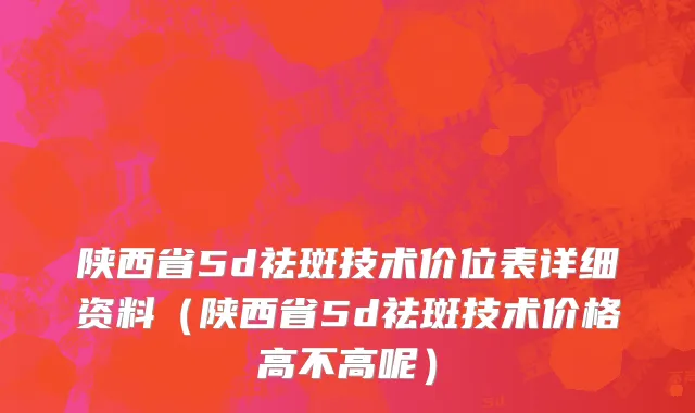 陕西省5d祛斑技术价位表详细资料（陕西省5d祛斑技术价格高不高呢）