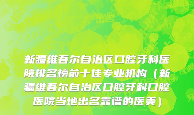 新疆维吾尔自治区口腔牙科医院排名榜前十佳专业机构（新疆维吾尔自治区口腔牙科口腔医院当地出名靠谱的医美）
