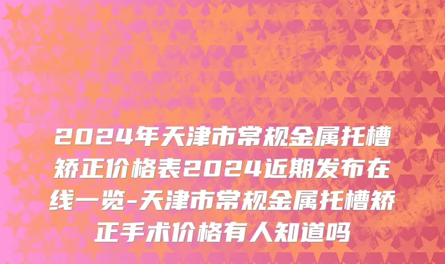 2024年天津市常规金属托槽矫正价格表2024近期发布在线一览-天津市常规金属托槽矫正手术价格有人知道吗