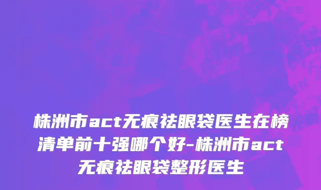 株洲市act无痕祛眼袋医生在榜清单前十强哪个好-株洲市act无痕祛眼袋整形医生