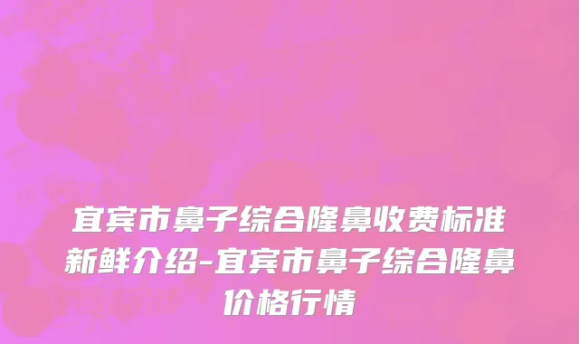 宜宾市鼻子综合隆鼻收费标准新鲜介绍-宜宾市鼻子综合隆鼻价格行情