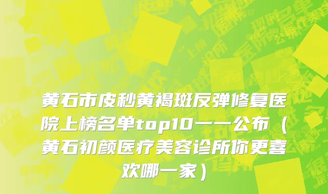 黄石市皮秒黄褐斑反弹修复医院上榜名单top10一一公布（黄石初颜医疗美容诊所你更喜欢哪一家）