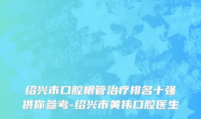 绍兴市口腔根管治疗排名十强供你参考-绍兴市黄伟口腔医生