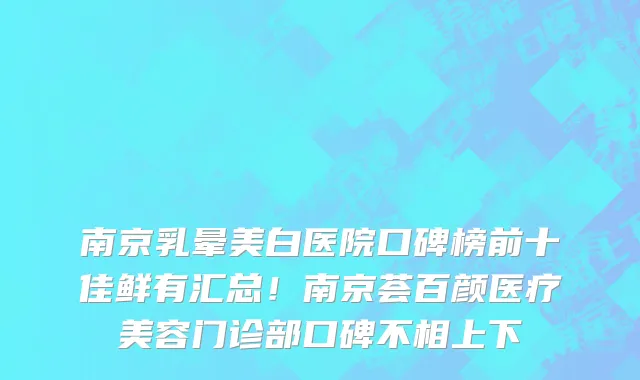 南京乳晕美白医院口碑榜前十佳鲜有汇总!南京荟百颜医疗美容门诊部口碑不相上下